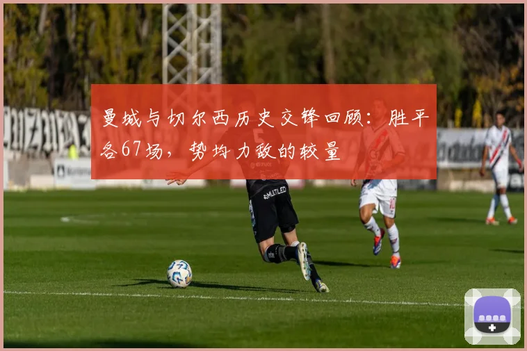 曼城与切尔西历史交锋回顾：胜平各67场，势均力敌的较量