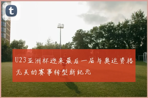 U23亚洲杯迎来最后一届与奥运资格无关的赛事转型新纪元