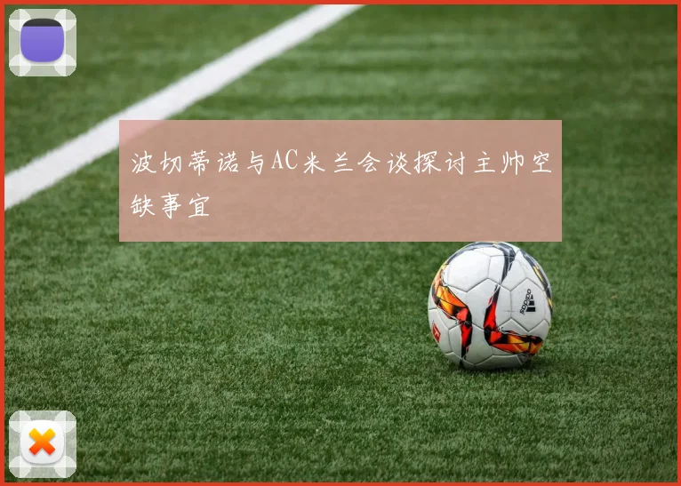 波切蒂诺与AC米兰会谈探讨主帅空缺事宜
