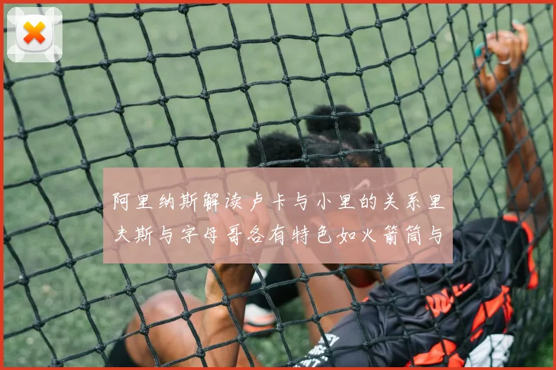 阿里纳斯解读卢卡与小里的关系里夫斯与字母哥各有特色如火箭筒与手枪