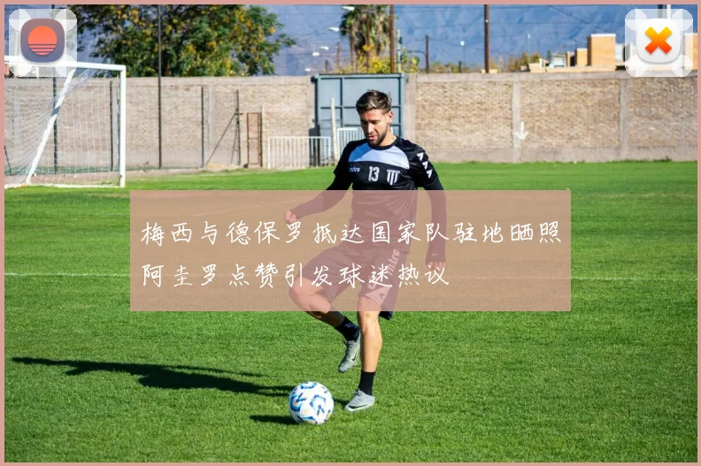 梅西与德保罗抵达国家队驻地晒照阿圭罗点赞引发球迷热议