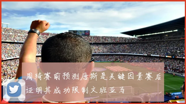 周琦赛前预测唐斯是关键因素赛后证明其成功限制文班亚马