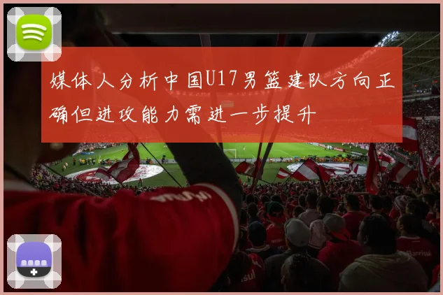 媒体人分析中国U17男篮建队方向正确但进攻能力需进一步提升
